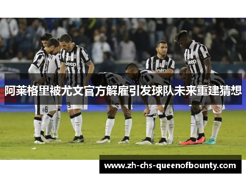 阿莱格里被尤文官方解雇引发球队未来重建猜想